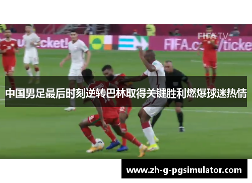 中国男足最后时刻逆转巴林取得关键胜利燃爆球迷热情
