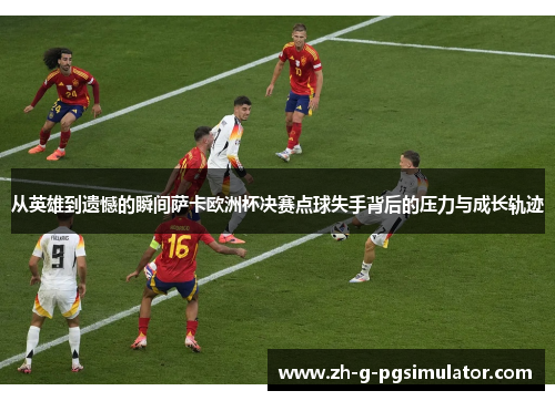 从英雄到遗憾的瞬间萨卡欧洲杯决赛点球失手背后的压力与成长轨迹