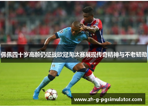 佩佩四十岁高龄仍征战欧冠淘汰赛展现传奇精神与不老韧劲