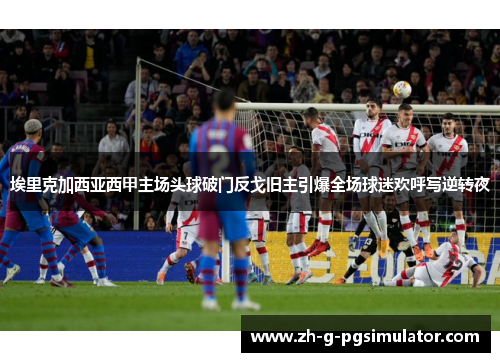 埃里克加西亚西甲主场头球破门反戈旧主引爆全场球迷欢呼写逆转夜